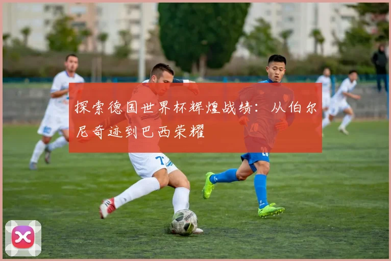 探索德国世界杯辉煌战绩:从伯尔尼奇迹到巴西荣耀