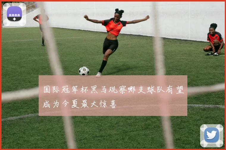 国际冠军杯黑马观察哪支球队有望成为今夏最大惊喜