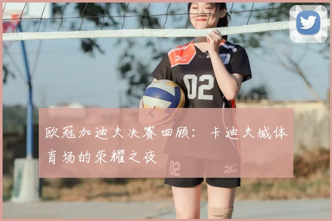 欧冠加迪夫决赛回顾:卡迪夫城体育场的荣耀之夜