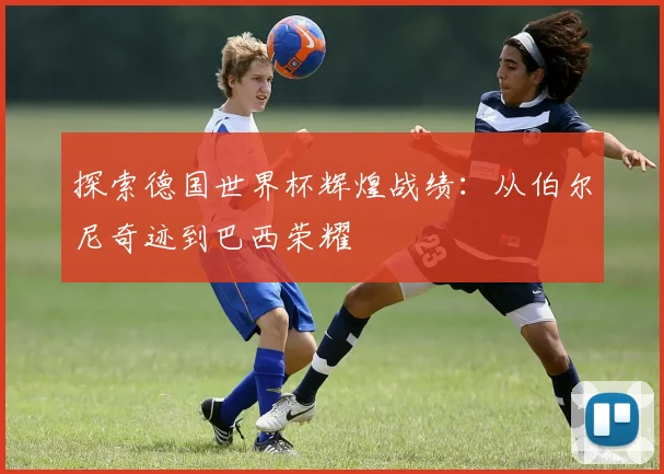 探索德国世界杯辉煌战绩：从伯尔尼奇迹到巴西荣耀