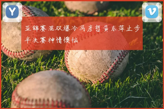 亚锦赛混双爆冷冯彦哲黄东萍止步半决赛神情懊恼